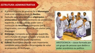 a) A primeira forma de governo foi a Monarquia,
onde o rei recebia o título de Basileu.
b) Evolução para uma estrutura oligárquico-
aristocrática como fortalecimento da aristocracia
eupátrida, o Basileu perde poder com a
instituição do Arcontado.(composto por 9
magistrados, com mandatos anuais eleitos pela
Areópago)
c) Areópago: Composto pela nobreza eupátrida,
com a função de eleger e regular a função dos
arcontes (detinha o poder legislativo).
d) Eclésia: Assembleia popular mais importante,
composta pelos cidadãos encarregados de votar
as propostas do Areópago.
ESTRUTURA ADMINISTRATIVA
ARISTOCRACIA – classe formada por
um grupo de pessoas que detêm o
poder econômico ou político.
 