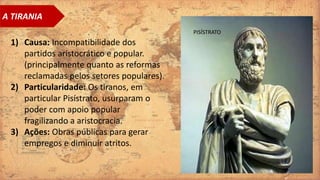 A TIRANIA
1) Causa: Incompatibilidade dos
partidos aristocrático e popular.
(principalmente quanto as reformas
reclamadas pelos setores populares).
2) Particularidade: Os tiranos, em
particular Pisístrato, usurparam o
poder com apoio popular
fragilizando a aristocracia.
3) Ações: Obras públicas para gerar
empregos e diminuir atritos.
PISÍSTRATO
 