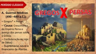 PERÍODO CLÁSSICO
A. Guerras Médicas
(490 –449 a.C.);
– Gregos* × Persas;
– Causa: Crescimento
do Império Persa e
avanço dos persas sobre
a Grécia;
– Confederação ou Liga
de Delos;
– Supremacia naval e
financeira de Atenas..
 