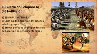 C. Guerra do Peloponeso
(431–404a.C.)
1) ESPARTA* ×ATENAS.
2) Crise da democracia e das cidades-
estados gregas.
3) Breves períodos de preponderância
de Esparta e posteriormente Tebas.
 
