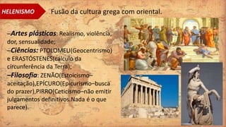 –Artes plásticas: Realismo, violência,
dor, sensualidade;
–Ciências: PTOLOMEU(Geocentrismo)
e ERASTÓSTENES(cálculo da
circunferência da Terra);
–Filosofia: ZENÃO(Estoicismo–
aceitação),EPÍCURO(Epicurismo–busca
do prazer),PIRRO(Ceticismo–não emitir
julgamentos definitivos.Nada é o que
parece).
HELENISMO Fusão da cultura grega com oriental.
 