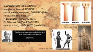 E. Arquitetura: Estilos JÔNICO
(elegância, beleza), DÓRICO
(funcionalidade e peso), CORÍNTIO (luxo,
riqueza de detalhes).
F. Escultura: FÍDIAS e MIRÓN.
G. Ciências: TALES e PITÁGORAS
(matemática), HIPÓCRATES (medicina). Athena, por Fídias.
Escultura por Mirón
 