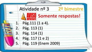 Atividade nº 3
1. Pág.111 (1 a 4).
2. Pág. 113 (1)
3. Pág. 114 (1)
4. Pág. 117 (1 e 2)
5. Pág. 119 (Enem 2009)
 