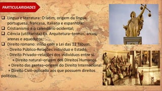 PARTICULARIDADES
 Língua e literatura: O latim, origem da língua
portuguesa, francesa, italiana e espanhola;
 Cristianismo e o calendário ocidental;
 Ciência (utilitarista):Ex. Arquitetura–termas, arcos,
arenas e aquedutos;
 Direito romano: início com a Lei das 12 Tábuas.
- Direito Público-Relações indivíduo e Estado.
- Direito Privado–relações dos indivíduos entre si.
+ Direito natural–origem dos Direitos Humanos.
+ Direito das gentes–origem do Direito Internacional.
+ Direito Civil–aplicado aos que possuem direitos
políticos.
 