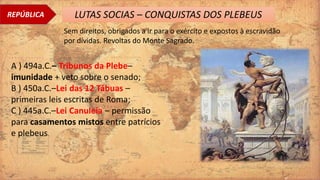 REPÚBLICA LUTAS SOCIAS – CONQUISTAS DOS PLEBEUS
Sem direitos, obrigados a ir para o exército e expostos à escravidão
por dívidas. Revoltas do Monte Sagrado.
A ) 494a.C.– Tribunos da Plebe–
imunidade + veto sobre o senado;
B ) 450a.C.–Lei das 12 Tábuas –
primeiras leis escritas de Roma;
C ) 445a.C.–Lei Canuleia – permissão
para casamentos mistos entre patrícios
e plebeus.
 