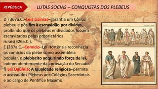 REPÚBLICA LUTAS SOCIAS – CONQUISTAS DOS PLEBEUS
D ) 367a.C.–Leis Licínias–garantia um Cônsul
plebeu e pôs fim à escravidão por dívidas,
proibindo que os plebeus endividados fossem
escravizados pelos proprietários
rurais(326a.C.).
E )287a.C.–Comício–Lei Hortênsia reconhecia
os comícios da plebe como assembleia
popular, o plebiscito adquirindo força de lei,
independentemente da aprovação do Senado.
f) Lei Ogúlnia: A Igualdade religiosa–permite
o acesso dos Plebeus aos Colégios Sacerdotais
e ao cargo de Pontífice Máximo.
 
