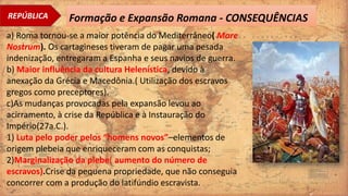 REPÚBLICA Formação e Expansão Romana - CONSEQUÊNCIAS
a) Roma tornou-se a maior potência do Mediterrâneo( Mare
Nostrum). Os cartagineses tiveram de pagar uma pesada
indenização, entregaram a Espanha e seus navios de guerra.
b) Maior influência da cultura Helenística, devido à
anexação da Grécia e Macedônia.( Utilização dos escravos
gregos como preceptores).
c)As mudanças provocadas pela expansão levou ao
acirramento, à crise da República e à Instauração do
Império(27a.C.).
1) Luta pelo poder pelos “homens novos”–elementos de
origem plebeia que enriqueceram com as conquistas;
2)Marginalização da plebe( aumento do número de
escravos).Crise da pequena propriedade, que não conseguia
concorrer com a produção do latifúndio escravista.
 