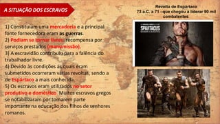 A SITUAÇÃO DOS ESCRAVOS
1) Constituíam uma mercadoria e a principal
fonte fornecedora eram as guerras.
2) Podiam se tornar livres: recompensa por
serviços prestados (manumissão).
3) A escravidão contribuiu para a falência do
trabalhador livre.
4) Devido às condições as quais eram
submetidos ocorreram várias revoltas, sendo a
de Espártaco a mais conhecida.
5) Os escravos eram utilizados no setor
produtivo e doméstico. Muitos escravos gregos
se notabilizaram por tomarem parte
importante na educação dos filhos de senhores
romanos.
Revolta de Espártaco
73 a.C. a 71 –que chegou a liderar 90 mil
combatentes.
 