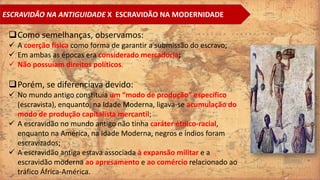 ESCRAVIDÃO NA ANTIGUIDADE X ESCRAVIDÃO NA MODERNIDADE
Como semelhanças, observamos:
 A coerção física como forma de garantir a submissão do escravo;
 Em ambas as épocas era considerado mercadoria;
 Não possuíam direitos políticos.
Porém, se diferenciava devido:
 No mundo antigo constituía um “modo de produção” específico
(escravista), enquanto, na Idade Moderna, ligava-se acumulação do
modo de produção capitalista mercantil;
 A escravidão no mundo antigo não tinha caráter étnico-racial,
enquanto na América, na Idade Moderna, negros e índios foram
escravizados;
 A escravidão antiga estava associada à expansão militar e a
escravidão moderna ao apresamento e ao comércio relacionado ao
tráfico África-América.
 