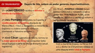 OS TRIUNVIRATOS Depois de Sila, sobem ao poder generais importantíssimos.
1º– LICÍNIO CRASSO–ajudou a derrotar a
revolta de Espártaco;
2º-CNEU Pompeu–combateu na Espanha a
revolta popular de Sertório, discípulo de
Mário.(78a.C.–72a.C.), conquistou o restante da
Espanha e a Judeia (como os romanos
chamavam a Palestina em 64a.C.).
3º-JÚLIO César–sobrinho de Mário; tornou-se
o maior general de Roma ao conquistar Gália
(atual França) e parte da ilha da Bretanha (atual
Inglaterra).
Com a morte de Crasso, na Pérsia (54
a.C.), desfaz-se o triunvirato e inicia-se
uma disputa entre César e Pompeu.
Em 70 a.C., POMPEUE CRASSO foram
eleitos CÔNSULES e restabeleceram o
poder dos TRIBUNOS DA PLEBE, onde
senadores, plebeus e cavaleiros voltam a
ter igualdade na tribuna.
 