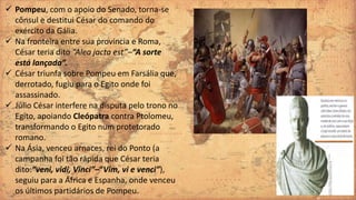  Pompeu, com o apoio do Senado, torna-se
cônsul e destitui César do comando do
exército da Gália.
 Na fronteira entre sua província e Roma,
César teria dito “Alea jacta est”–“A sorte
está lançada”.
 César triunfa sobre Pompeu em Farsália que,
derrotado, fugiu para o Egito onde foi
assassinado.
 Júlio César interfere na disputa pelo trono no
Egito, apoiando Cleópatra contra Ptolomeu,
transformando o Egito num protetorado
romano.
 Na Ásia, venceu arnaces, rei do Ponto (a
campanha foi tão rápida que César teria
dito:“veni, vidi, Vinci”–“Vim, vi e venci”),
seguiu para a África e Espanha, onde venceu
os últimos partidários de Pompeu.
 