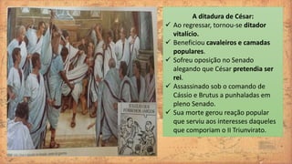 A ditadura de César:
 Ao regressar, tornou-se ditador
vitalício.
 Beneficiou cavaleiros e camadas
populares.
 Sofreu oposição no Senado
alegando que César pretendia ser
rei.
 Assassinado sob o comando de
Cássio e Brutus a punhaladas em
pleno Senado.
 Sua morte gerou reação popular
que serviu aos interesses daqueles
que comporiam o II Triunvirato.
 