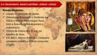 O II TRIUNVIRATO: MARCO ANTÔNIO –OTÁVIO –LÉPIDO
Novas disputas:
 Lépido foi afastado do poder.
 Otávio(que ficou com o Ocidente e a
Itália) e Marco Antônio(que ficou
com a Ásia e o Egito) disputam a
supremacia.
 Vitória de Otávio em 31 a.C. na
batalha do Ácio.
 Em 30a.C.,Marco Antônio e Cleópatra
cometem suicídio e Otávio conquista
o Egito.
 