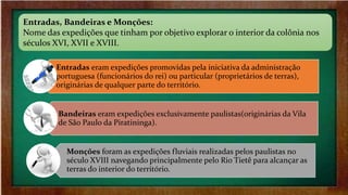 Entradas, Bandeiras e Monções:
Nome das expedições que tinham por objetivo explorar o interior da colônia nos
séculos XVI, XVII e XVIII.
Entradas eram expedições promovidas pela iniciativa da administração
portuguesa (funcionários do rei) ou particular (proprietários de terras),
originárias de qualquer parte do território.
Bandeiras eram expedições exclusivamente paulistas(originárias da Vila
de São Paulo da Piratininga).
Monções foram as expedições fluviais realizadas pelos paulistas no
século XVIII navegando principalmente pelo Rio Tietê para alcançar as
terras do interior do território.
 
