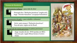 • Apresamento indígena = para mão de obra!
Formas de Bandeiras
‐ Principal alvo: “Reduções Jesuíticas” (região sul);
‐ Auge: “Período Nassalino” (ocupação holandesa).
• Apresamento de gado = para trabalho e alimento!
• Prospecção de metais preciosos (e pedras preciosas):
‐ Início: após ataque à “Reduções Jesuíticas”.
‐ Foco de ação: região sul do Brasil.
‐ Auge: meados do séc. XVII (jazidas em MG);
‐ Foco de ação: região Minas Gerais e Centro-
Oeste.
 