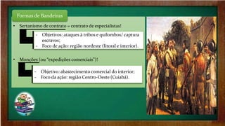 ‐ Principal alvo: “Reduções Jesuíticas” (região sul);
‐ Auge: “Período Nassalino” (ocupação holandesa).
• Sertanismo de contrato = contrato de especialistas!
• Monções (ou “expedições comerciais”)!
‐ Objetivos: ataques à tribos e quilombos/ captura
escravos;
‐ Foco de ação: região nordeste (litoral e interior).
‐ Objetivo: abastecimento comercial do interior;
‐ Foco da ação: região Centro-Oeste (Cuiabá).
Formas de Bandeiras
 