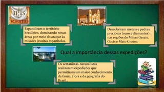 Qual a importância dessas expedições?
Expandiram o território
brasileiro, dominando novas
áreas por meio do ataque às
missões jesuítas espanholas.
Os sertanistas-naturalistas
realizaram expedições que
permitiram um maior conhecimento
da fauna, flora e da geografia do
Brasil..
Descobriram metais e pedras
preciosas (ouro e diamantes)
nas regiões de Minas Gerais,
Goiás e Mato Grosso.
 