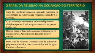 Uma das justificativas para a expansão marítima ea
colonização da América era religiosa: expandir a fé
católica.
Com esse objetivo diversas ordens religiosas se
dirigiram para a América para converter os povos
indígenas.
Dentre essas ordens religiosas encontravam-se os
Franciscanos, Agostinianos, Jesuítas, dentre
outros.
Fundação de Missões: Concentração de índios em
pequenos povoados para convertê-los à fé da Igreja
Católica reformada.
 