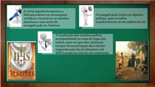 A coroa espanhola assumiu a
liderança dentre as monarquias
católicas e incentivou as missões
jesuíticas e suas ações de
evangelização na América.
A evangelização tinha um objetivo
político, pois os índios
transformavam-se em súditos do rei.
A localização das missões acabou
acompanhando as rotas de fugas dos
índios, uma vez que eles tentavam
escapar da escravização dos colonos
migrando para locais distantes e de
difícil acesso no interior do continente.
 
