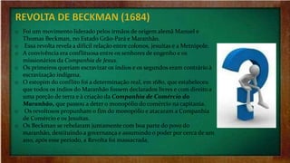 o Foi um movimento liderado pelos irmãos de origem alemã Manuel e
Thomas Beckman, no Estado Grão-Pará e Maranhão.
o Essa revolta revela a difícil relação entre colonos, jesuítas e a Metrópole.
o A convivência era conflituosa entre os senhores de engenho e os
missionários da Companhia de Jesus.
o Os primeiros queriam escravizar os índios e os segundos eram contrário à
escravização indígena.
o O estopim do conflito foi a determinação real, em 1680, que estabeleceu
que todos os índios do Maranhão fossem declarados livres e com direito a
uma porção de terra e à criação da Companhia de Comércio do
Maranhão, que passou a deter o monopólio do comércio na capitania.
o Os revoltosos propunham o fim do monopólio e atacaram a Companhia
de Comércio e os Jesuítas.
o Os Beckman se rebelaram juntamente com boa parte do povo do
maranhão, destituindo a governança e assumindo o poder por cerca de um
ano, após esse período, a Revolta foi massacrada.
 