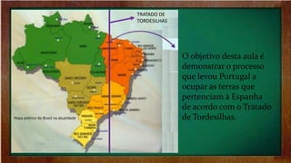 O objetivo desta aula é
demonstrar o processo
que levou Portugal a
ocupar as terras que
pertenciam à Espanha
de acordo com o Tratado
de Tordesilhas.
TRATADO DE
TORDESILHAS
 