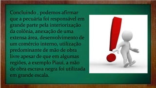 Concluindo , podemos afirmar
que a pecuária foi responsável em
grande parte pela interiorização
da colônia, anexação de uma
extensa área, desenvolvimento de
um comércio interno, utilização
predominante de mão de obra
livre apesar de que em algumas
regiões, a exemplo Piauí, a mão
de obra escrava negra foi utilizada
em grande escala.
 