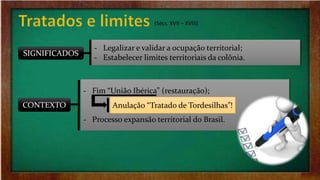 (Sécs. XVII – XVIII)
SIGNIFICADOS
CONTEXTO
‐ Legalizar e validar a ocupação territorial;
‐ Estabelecer limites territoriais da colônia.
‐ Fim “União Ibérica” (restauração);
‐ Processo expansão territorial do Brasil.
Anulação “Tratado de Tordesilhas”!
 