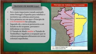 • Foi o mais importante tratado assinado
entre Portugal e Espanha para redefinir o
território nas colônias americanas.
• Foi a primeira vez em que o Princípio de
UTI POSSIDETIS foi utilizado.
• Segundo ele, a terra só pertenceria a um
Estado se ele ocupasse, povoasse e
defendesse o território.
• O Tratado de Madri anulou o Tratado de
Tordesilhas e legalizou a ocupação que os
colonos portugueses efetuaram em terras
coloniais espanholas.
TRATADO DE MADRI (1750)
 