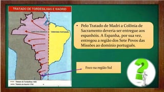 • Pelo Tratado de Madri a Colônia de
Sacramento deveria ser entregue aos
espanhóis. A Espanha, por sua vez,
entregou a região dos Sete Povos das
Missões ao domínio português.
Foco na região Sul
 