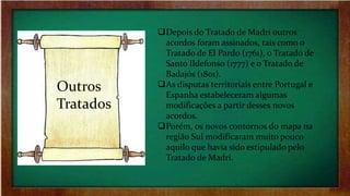 Outros
Tratados
Depois do Tratado de Madri outros
acordos foram assinados, tais como o
Tratado de El Pardo (1761), o Tratado de
Santo Ildefonso (1777) e o Tratado de
Badajós (1801).
As disputas territoriais entre Portugal e
Espanha estabeleceram algumas
modificações a partir desses novos
acordos.
Porém, os novos contornos do mapa na
região Sul modificaram muito pouco
aquilo que havia sido estipulado pelo
Tratado de Madri.
 