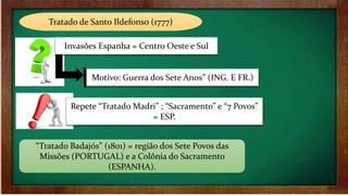 Tratado de Santo Ildefonso (1777)
Invasões Espanha = Centro Oeste e Sul
Motivo: Guerra dos Sete Anos” (ING. E FR.)
Repete “Tratado Madri” ; “Sacramento” e “7 Povos”
= ESP.
“Tratado Badajós” (1801) = região dos Sete Povos das
Missões (PORTUGAL) e a Colônia do Sacramento
(ESPANHA).
 