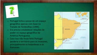 o Portugal tinha a posse de um espaço
geográfico apenas com base no
Tratado de Tordesilhas (1494).
o Era preciso estabelecer relações de
poder no espaço geográfico da
América Portuguesa.
o Caso isso não fosse feito Portugal
perderia o território para os invasores,
principalmente os holandeses e os
franceses.
 