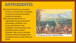  CICLO DO OURO foi o momento
em que, no século XVIII, a extração
do ouro foi a principal atividade
econômica brasileira.
 No final do século XVII, as
exportações de açúcar brasileiro
começaram a diminuir. Com
preços mais baixos e boa
qualidade, a Europa passou a dar
preferência para o açúcar
holandês. Esta crise no mercado
brasileiro colocou Portugal numa
situação de buscar novas fontes de
renda.
 