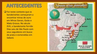  Foi neste contexto que os
bandeirantes começaram a
encontrar minas de ouro
em Minas Gerais, Goiás e
Mato Grosso. No século
XVII, o bandeirante Fernão
Dias saiu de São Paulo com
seus seguidores em busca
de prata e esmeraldas em
Sabará.
 