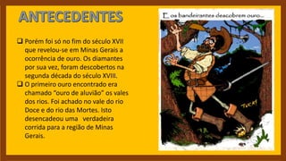  Porém foi só no fim do século XVII
que revelou-se em Minas Gerais a
ocorrência de ouro. Os diamantes
por sua vez, foram descobertos na
segunda década do século XVIII.
 O primeiro ouro encontrado era
chamado “ouro de aluvião” os vales
dos rios. Foi achado no vale do rio
Doce e do rio das Mortes. Isto
desencadeou uma verdadeira
corrida para a região de Minas
Gerais.
 