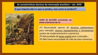 As características técnicas da mineração brasileira – séc. XVIII
OURO DE ALUVIÃO: encontrado nas
areias e barrancos de rio.
1º) Necessidade apenas de técnicas rudimentares
para extração; poucos equipamentos e ferramentas
(pratos de madeira/estanho e peneiras);
2º) Necessidade de baixo capital para a extração ;
3º) Não havia necessidade de mão de obra numerosa.
O que importa não é o que se produz, mas como se produz!!!
 