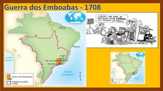 - Emboabas: palavra de origem Tupi que
servia para designar os que não haviam
nascido na região.
- Inúmeros portugueses, da metrópole ou da
própria colônia, tão Logo souberam da
descoberta de ouro, dirigiram-se para o local
das jazidas com a intenção de apoderar-se
delas. Os paulistas sentiram-se injustiçados
com a ambição portuguesa, isso provocou
violentos conflitos entre os dois grupos.
- Portugal preocupada com a perda do poder
assumiu o controle da região expulsando
grande parte dos forasteiros que migraram
para o centro-oeste ou para o sul.
 