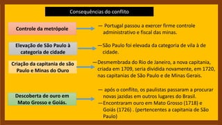 Consequências do conflito
Controle da metrópole
Elevação de São Paulo à
categoria de cidade
Criação da capitania de são
Paulo e Minas do Ouro
Descoberta de ouro em
Mato Grosso e Goiás.
— Portugal passou a exercer firme controle
administrativo e fiscal das minas.
—São Paulo foi elevada da categoria de vila à de
cidade.
—Desmembrada do Rio de Janeiro, a nova capitania,
criada em 1709, seria dividida novamente, em 1720,
nas capitanias de São Paulo e de Minas Gerais.
— após o conflito, os paulistas passaram a procurar
novas jazidas em outros lugares do Brasil.
—Encontraram ouro em Mato Grosso (1718) e
Goiás (1726) . (pertencentes a capitania de São
Paulo)
 