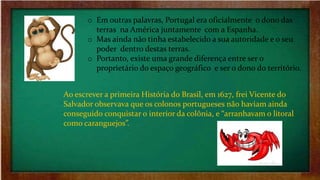 o Em outras palavras, Portugal era oficialmente o dono das
terras na América juntamente com a Espanha.
o Mas ainda não tinha estabelecido a sua autoridade e o seu
poder dentro destas terras.
o Portanto, existe uma grande diferença entre ser o
proprietário do espaço geográfico e ser o dono do território.
Ao escrever a primeira História do Brasil, em 1627, frei Vicente do
Salvador observava que os colonos portugueses não haviam ainda
conseguido conquistar o interior da colônia, e “arranhavam o litoral
como caranguejos”.
 