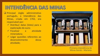  Principal órgão administrativo
português, a Intendência das
Minas, criada em 1702, era
responsável por:
 Distribuir datas (lotes) para a
exploração do ouro;
 Fiscalizar a atividade
mineradora;
 Julgar questões referentes ao
desenvolvimento dessa
atividade;
Primeira Intendência de
Minas Gerais - Mariana
 