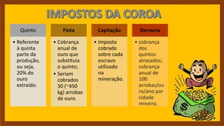 Quinto
• Referente
à quinta
parte da
produção,
ou seja,
20% do
ouro
extraído.
Finta
• Cobrança
anual de
ouro que
substituía
o quinto;
• Seriam
cobrados
30 (~450
kg) arrobas
de ouro.
Capitação
• Imposto
cobrado
sobre cada
escravo
utilizado
na
mineração.
Derrama
• cobrança
dos
quintos
atrasados;
cobrança
anual de
100
arrobas/ou
ro/ano por
cidade
mineira.
 