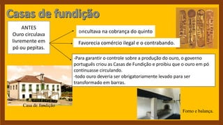 Casa de fundição
Forno e balança.
-Para garantir o controle sobre a produção do ouro, o governo
português criou as Casas de Fundição e proibiu que o ouro em pó
continuasse circulando.
-todo ouro deveria ser obrigatoriamente levado para ser
transformado em barras.
ANTES
Ouro circulava
livremente em
pó ou pepitas.
Favorecia comércio ilegal e o contrabando.
Dificultava na cobrança do quinto
 