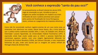 Você conhece a expressão “santo do pau oco?”
Foi provavelmente no Brasil Colonial do século XVIII,
auge da mineração no país. Acredita-se que as
imagens de santos esculpidas em madeira oca eram
recheadas de ouro e pedras preciosas para passar
pelos postos de fiscalização da Coroa Portuguesa.
Assim, evitava-se o pagamento de impostos altíssimos.
Como não foi encontrado nenhum registro preciso de um caso como esse, as
estatuetas com aberturas nas costas, típicas dessa época, são a única pista de
que a prática tenha realmente existido além, é claro, da tradição oral, afirma o
historiador Luciano Figueiredo, da Universidade Federal Fluminense (UFF). A
expressão ainda hoje muito usada para se referir a pessoas hipócritas ou
mentirosas aparece, porém, com uma origem ligeiramente diferente no
Dicionário do Folclore Brasileiro (1954), de Câmara Cascudo, o mais importante
folclorista do país, onde está escrito que as imagens de santos vinham de
Portugal cheias de dinheiro falso.
 