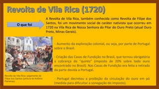 Revolta de Vila Rica: julgamento de
Filipe dos Santos (pintura de Antônio
Parreiras)
O que foi
A Revolta de Vila Rica, também conhecida como Revolta de Filipe dos
Santos, foi um movimento social de caráter nativista que ocorreu em
1720 na Vila Rica de Nossa Senhora do Pilar do Ouro Preto (atual Ouro
Preto, Minas Gerais).
- Aumento da exploração colonial, ou seja, por parte de Portugal
sobre o Brasil.
- Criação das Casas de Fundição no Brasil, que tornou obrigatória
a cobrança do "quinto" (imposto de 20% sobre todo ouro
encontrado no Brasil). Nas Casas de Fundição era feita a retirada
da parte devida a Portugal.
- Portugal decretou a proibição da circulação do ouro em pó
(medida para dificultar a sonegação do imposto).
 