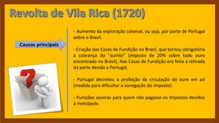 Causas principais
- Aumento da exploração colonial, ou seja, por parte de Portugal
sobre o Brasil.
- Criação das Casas de Fundição no Brasil, que tornou obrigatória
a cobrança do "quinto" (imposto de 20% sobre todo ouro
encontrado no Brasil). Nas Casas de Fundição era feita a retirada
da parte devida a Portugal.
- Portugal decretou a proibição da circulação do ouro em pó
(medida para dificultar a sonegação do imposto).
- Punições severas para quem não pagasse os impostos devidos
à metrópole.
 