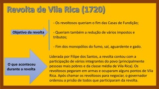 Objetivo da revolta
- Os revoltosos queriam o fim das Casas de Fundição;
- Queriam também a redução de vários impostos e
tributos;
- Fim dos monopólios do fumo, sal, aguardente e gado.
O que aconteceu
durante a revolta
Liderada por Filipe dos Santos, a revolta contou com a
participação de vários integrantes do povo (principalmente
pessoas mais pobres e da classe média de Vila Rica). Os
revoltosos pegaram em armas e ocuparam alguns pontos de Vila
Rica. Após chamar os revoltosos para negociar, o governador
ordenou a prisão de todos que participaram da revolta.
 