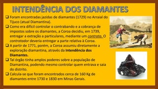  Foram encontradas jazidas de diamantes (1729) no Arraial do
Tijuco (atual Diamantina).
 Como era difícil controlar o contrabando e a cobrança de
impostos sobre os diamantes, a Coroa decidiu, em 1739,
entregar a extração a particulares, mediante um contrato. O
contratador deveria entregar a parte relativa à Coroa.
 A partir de 1771, porém, a Coroa assumiu diretamente a
exploração diamantina, através da Intendência dos
Diamantes.
 Tal órgão tinha amplos poderes sobre a população de
Diamantina, podendo mesmo controlar quem entrava e saia
do distrito.
 Calcula-se que foram encontrados cerca de 160 Kg de
diamantes entre 1730 e 1830 em Minas Gerais.
 