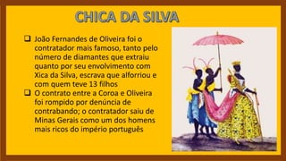  João Fernandes de Oliveira foi o
contratador mais famoso, tanto pelo
número de diamantes que extraiu
quanto por seu envolvimento com
Xica da Silva, escrava que alforriou e
com quem teve 13 filhos
 O contrato entre a Coroa e Oliveira
foi rompido por denúncia de
contrabando; o contratador saiu de
Minas Gerais como um dos homens
mais ricos do império português
 
