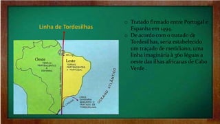 o Tratado firmado entre Portugal e
Espanha em 1494.
o De acordo com o tratado de
Tordesilhas, seria estabelecido
um traçado de meridiano, uma
linha imaginária à 360 léguas a
oeste das ilhas africanas de Cabo
Verde .
LesteOeste
 