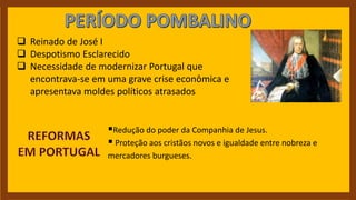  Reinado de José I
 Despotismo Esclarecido
 Necessidade de modernizar Portugal que
encontrava-se em uma grave crise econômica e
apresentava moldes políticos atrasados
Redução do poder da Companhia de Jesus.
 Proteção aos cristãos novos e igualdade entre nobreza e
mercadores burgueses.
 